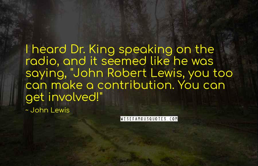 John Lewis Quotes: I heard Dr. King speaking on the radio, and it seemed like he was saying, "John Robert Lewis, you too can make a contribution. You can get involved!"