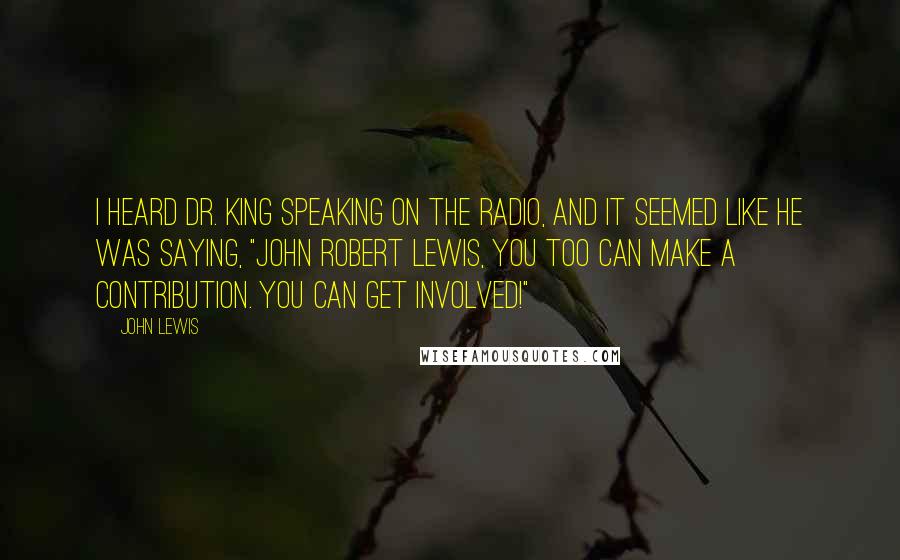 John Lewis Quotes: I heard Dr. King speaking on the radio, and it seemed like he was saying, "John Robert Lewis, you too can make a contribution. You can get involved!"