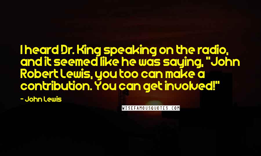 John Lewis Quotes: I heard Dr. King speaking on the radio, and it seemed like he was saying, "John Robert Lewis, you too can make a contribution. You can get involved!"