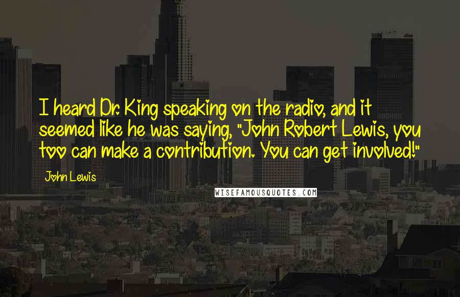 John Lewis Quotes: I heard Dr. King speaking on the radio, and it seemed like he was saying, "John Robert Lewis, you too can make a contribution. You can get involved!"