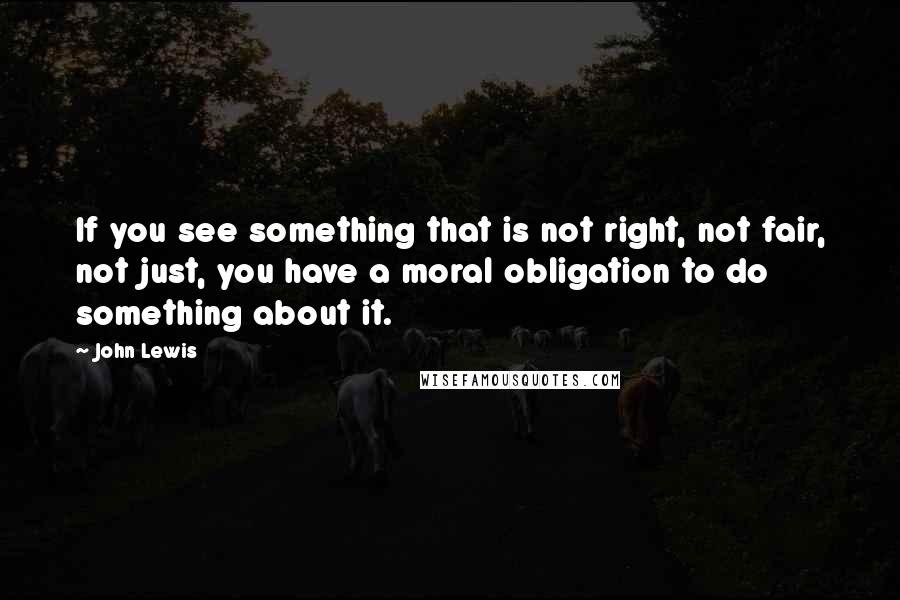 John Lewis Quotes: If you see something that is not right, not fair, not just, you have a moral obligation to do something about it.