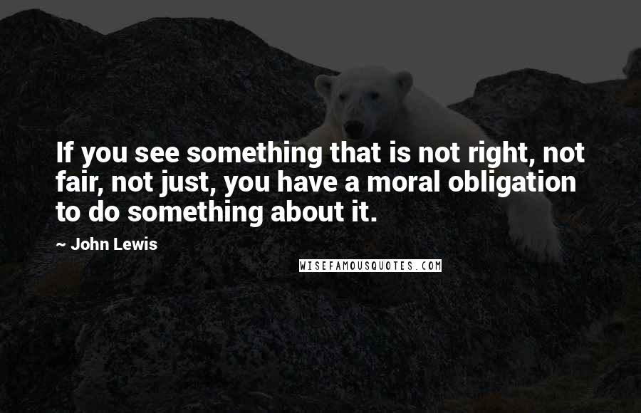 John Lewis Quotes: If you see something that is not right, not fair, not just, you have a moral obligation to do something about it.