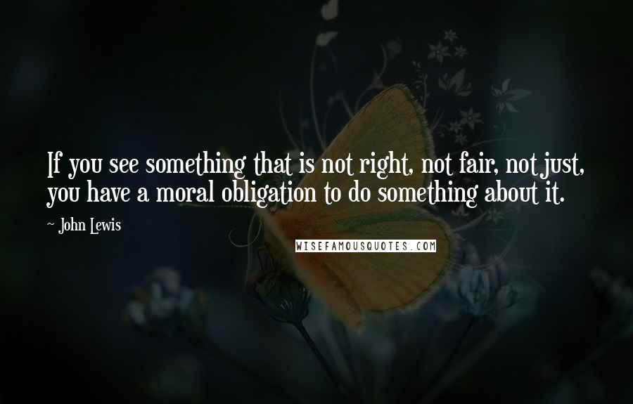 John Lewis Quotes: If you see something that is not right, not fair, not just, you have a moral obligation to do something about it.