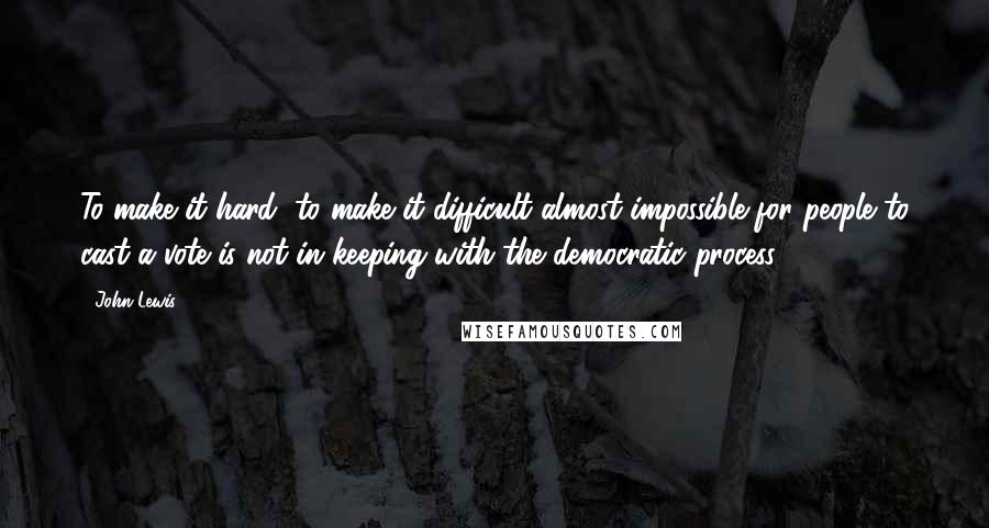 John Lewis Quotes: To make it hard, to make it difficult almost impossible for people to cast a vote is not in keeping with the democratic process.