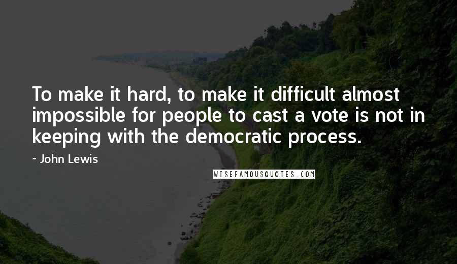 John Lewis Quotes: To make it hard, to make it difficult almost impossible for people to cast a vote is not in keeping with the democratic process.