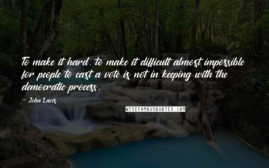 John Lewis Quotes: To make it hard, to make it difficult almost impossible for people to cast a vote is not in keeping with the democratic process.