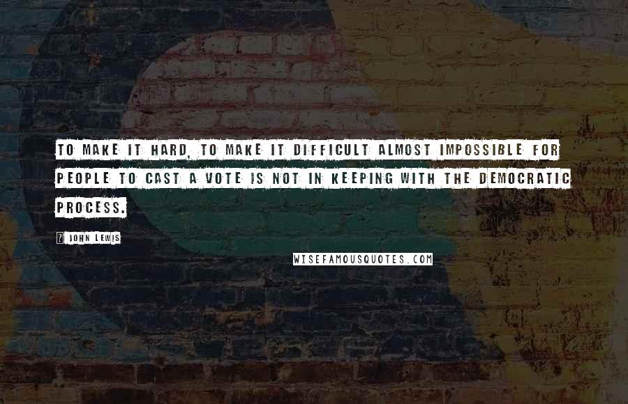 John Lewis Quotes: To make it hard, to make it difficult almost impossible for people to cast a vote is not in keeping with the democratic process.