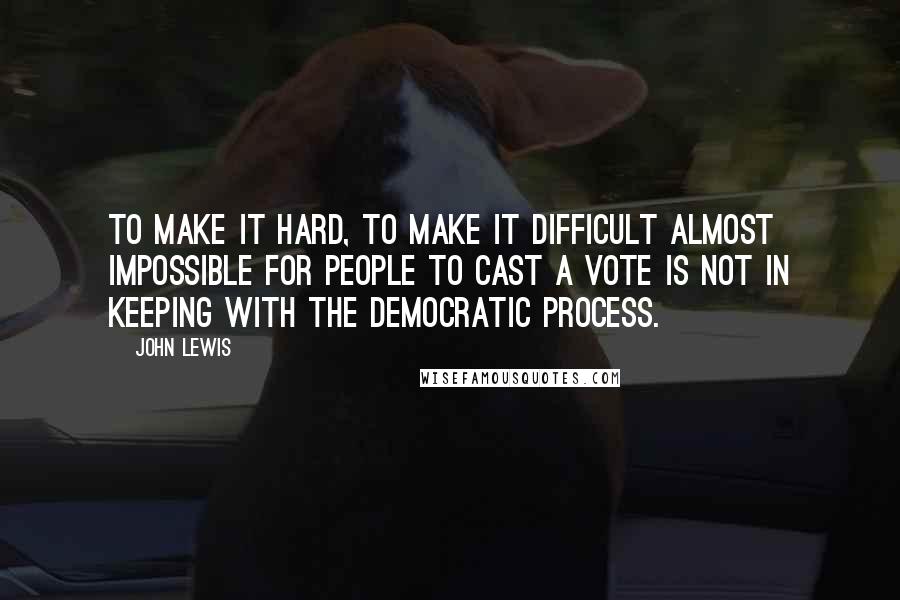 John Lewis Quotes: To make it hard, to make it difficult almost impossible for people to cast a vote is not in keeping with the democratic process.