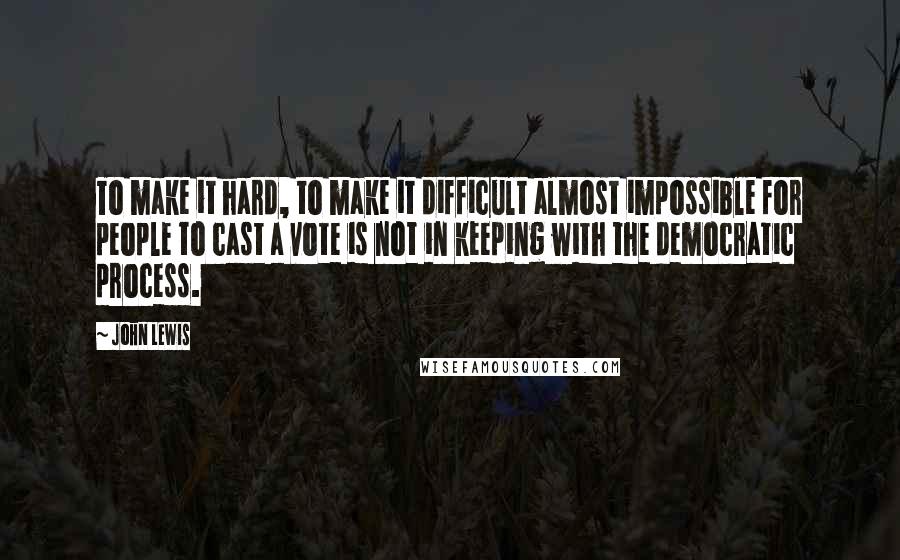 John Lewis Quotes: To make it hard, to make it difficult almost impossible for people to cast a vote is not in keeping with the democratic process.