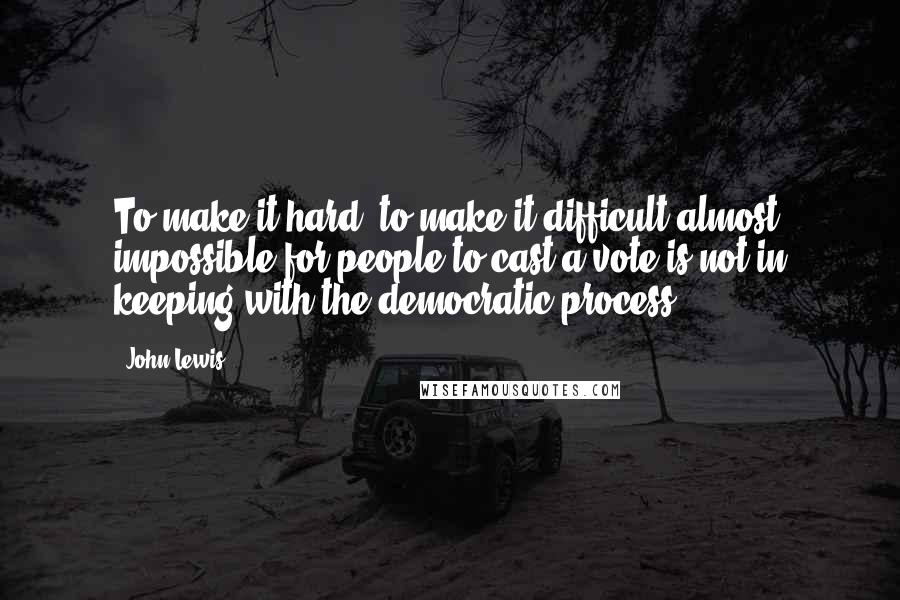 John Lewis Quotes: To make it hard, to make it difficult almost impossible for people to cast a vote is not in keeping with the democratic process.