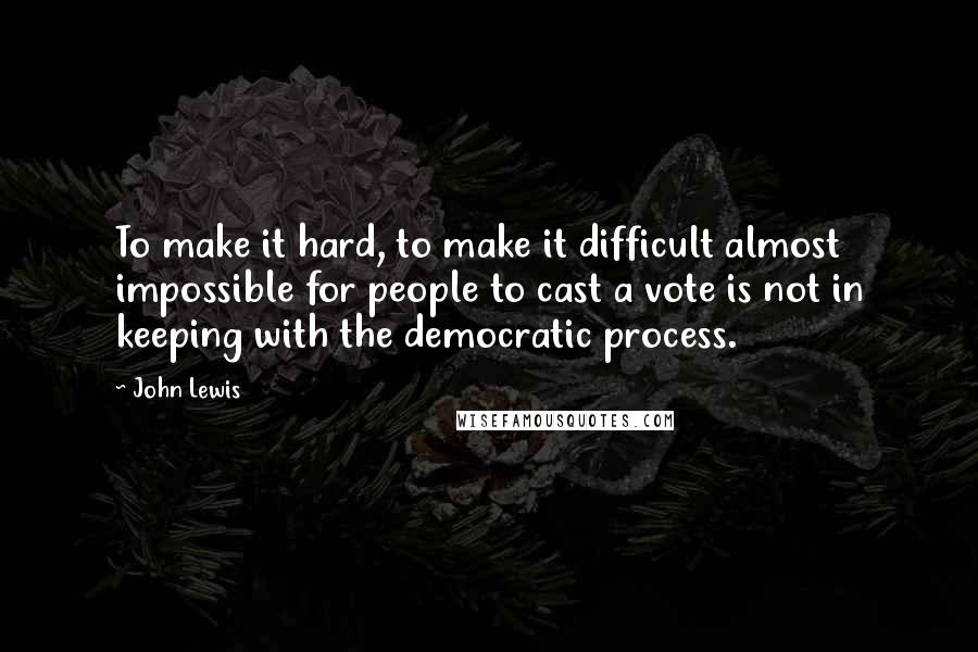 John Lewis Quotes: To make it hard, to make it difficult almost impossible for people to cast a vote is not in keeping with the democratic process.