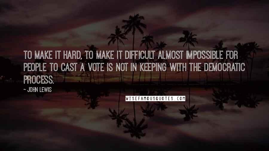 John Lewis Quotes: To make it hard, to make it difficult almost impossible for people to cast a vote is not in keeping with the democratic process.