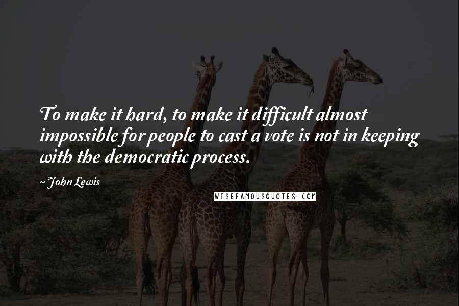 John Lewis Quotes: To make it hard, to make it difficult almost impossible for people to cast a vote is not in keeping with the democratic process.