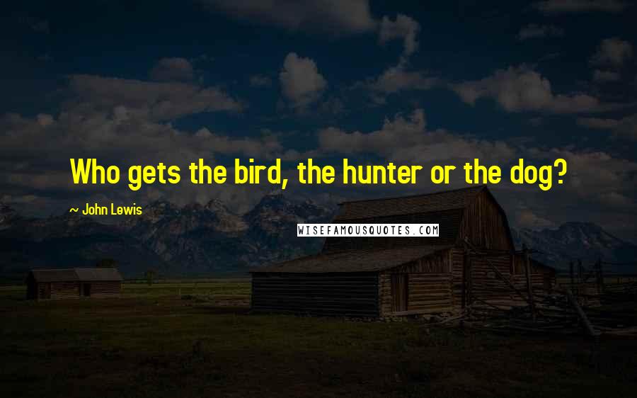 John Lewis Quotes: Who gets the bird, the hunter or the dog?