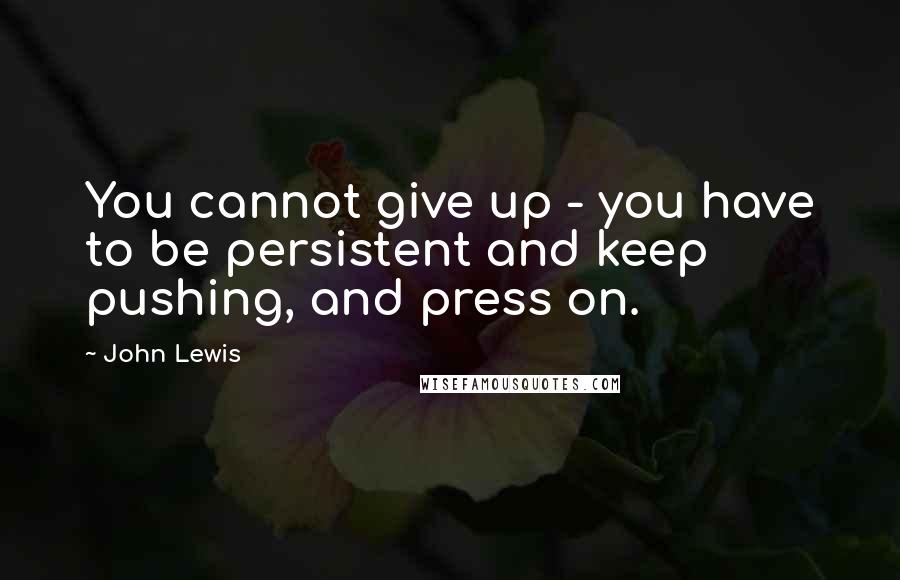 John Lewis Quotes: You cannot give up - you have to be persistent and keep pushing, and press on.