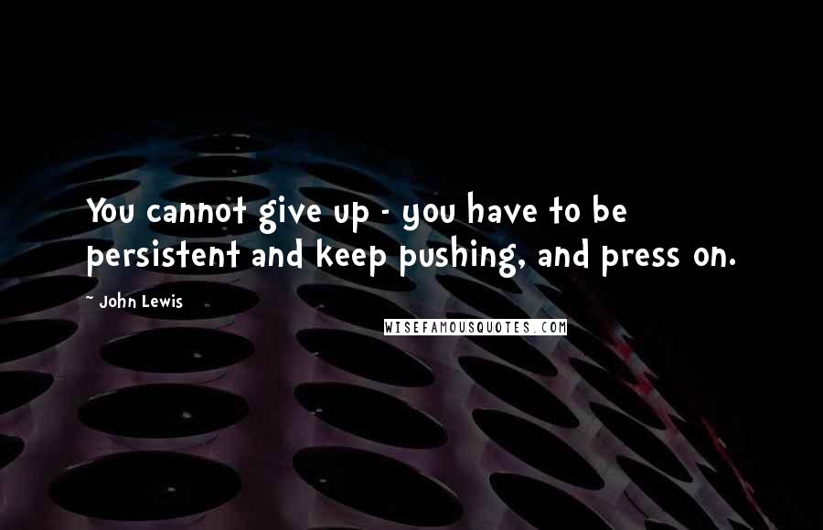 John Lewis Quotes: You cannot give up - you have to be persistent and keep pushing, and press on.