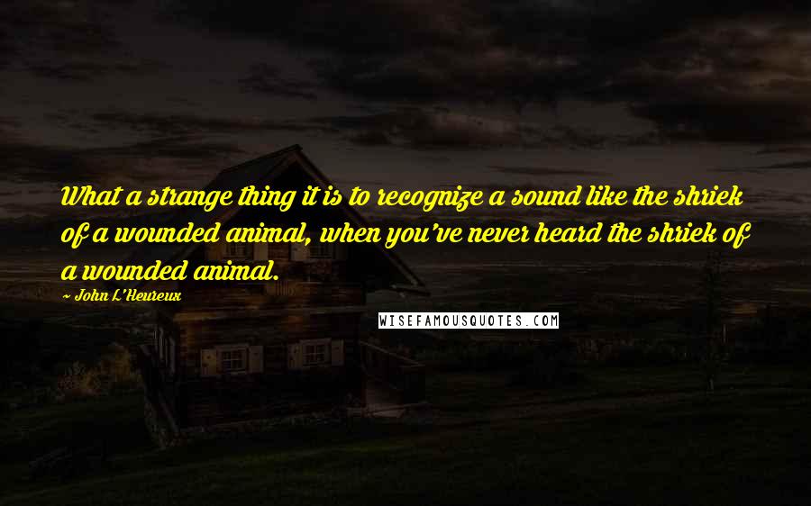 John L'Heureux Quotes: What a strange thing it is to recognize a sound like the shriek of a wounded animal, when you've never heard the shriek of a wounded animal.