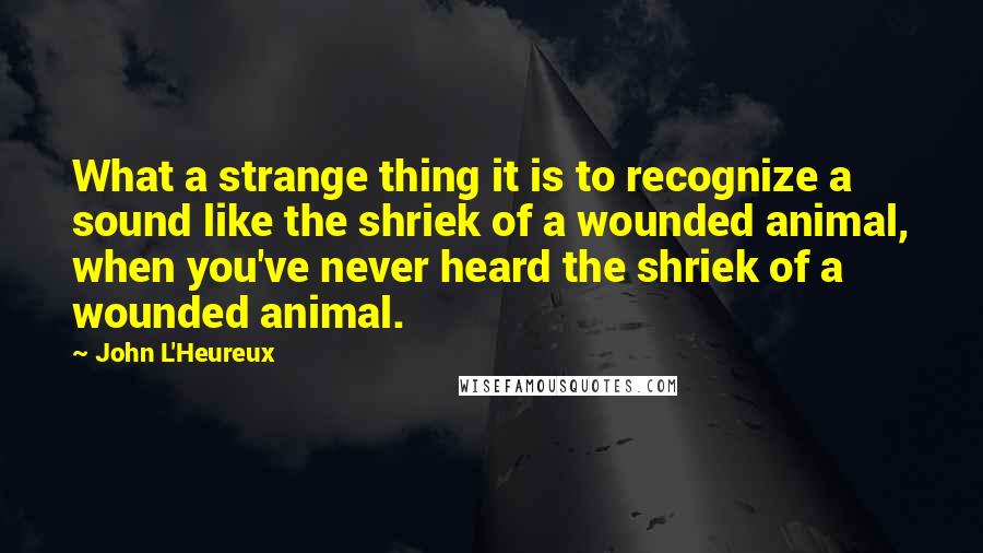 John L'Heureux Quotes: What a strange thing it is to recognize a sound like the shriek of a wounded animal, when you've never heard the shriek of a wounded animal.