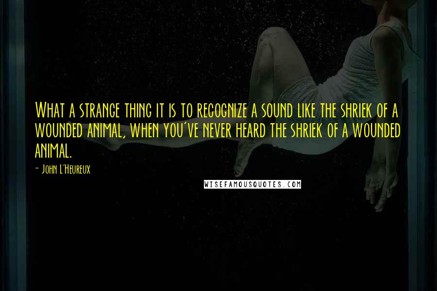 John L'Heureux Quotes: What a strange thing it is to recognize a sound like the shriek of a wounded animal, when you've never heard the shriek of a wounded animal.