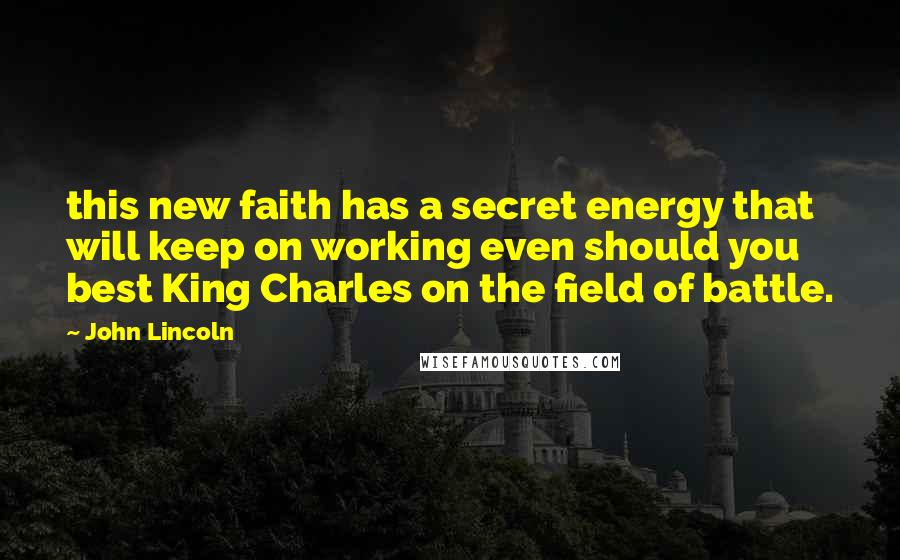 John Lincoln Quotes: this new faith has a secret energy that will keep on working even should you best King Charles on the field of battle.