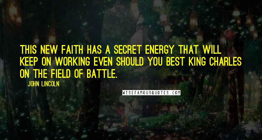John Lincoln Quotes: this new faith has a secret energy that will keep on working even should you best King Charles on the field of battle.