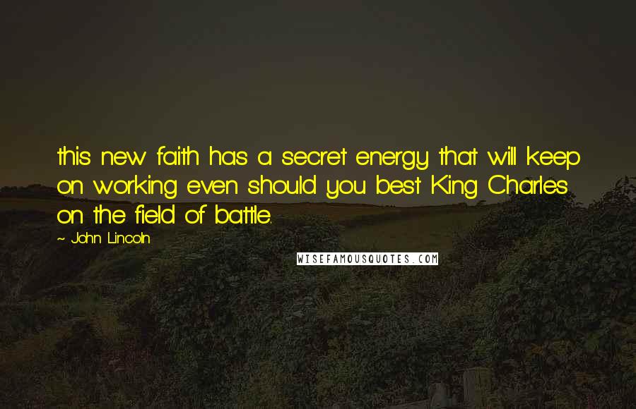 John Lincoln Quotes: this new faith has a secret energy that will keep on working even should you best King Charles on the field of battle.