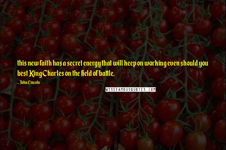 John Lincoln Quotes: this new faith has a secret energy that will keep on working even should you best King Charles on the field of battle.
