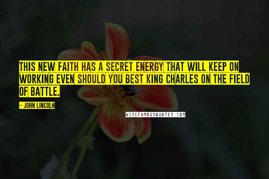 John Lincoln Quotes: this new faith has a secret energy that will keep on working even should you best King Charles on the field of battle.