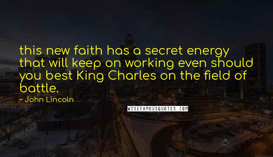 John Lincoln Quotes: this new faith has a secret energy that will keep on working even should you best King Charles on the field of battle.