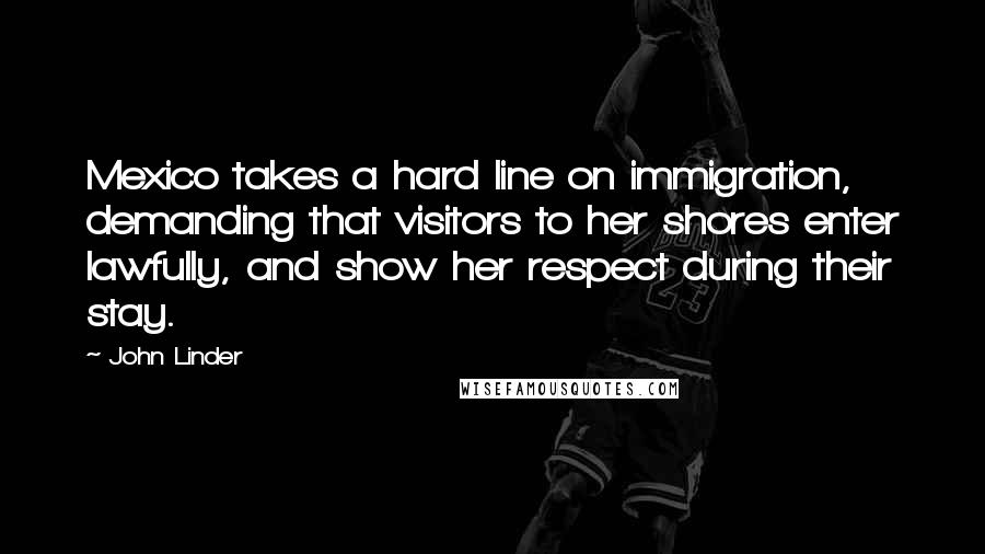 John Linder Quotes: Mexico takes a hard line on immigration, demanding that visitors to her shores enter lawfully, and show her respect during their stay.