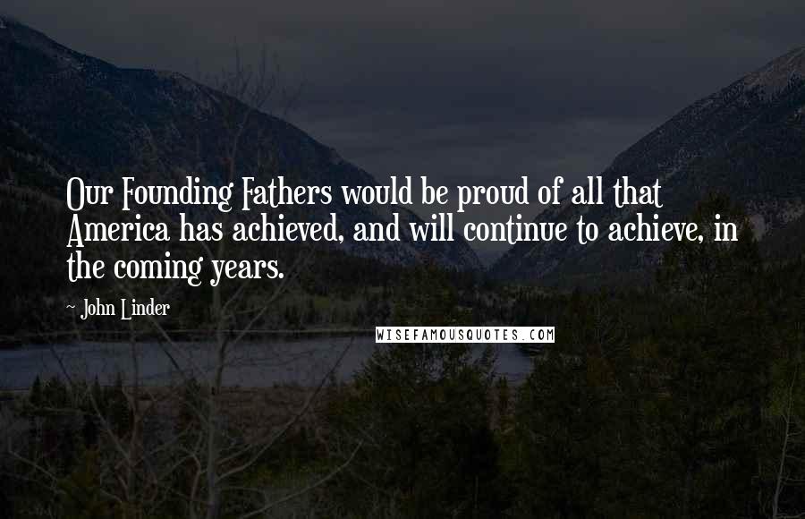John Linder Quotes: Our Founding Fathers would be proud of all that America has achieved, and will continue to achieve, in the coming years.