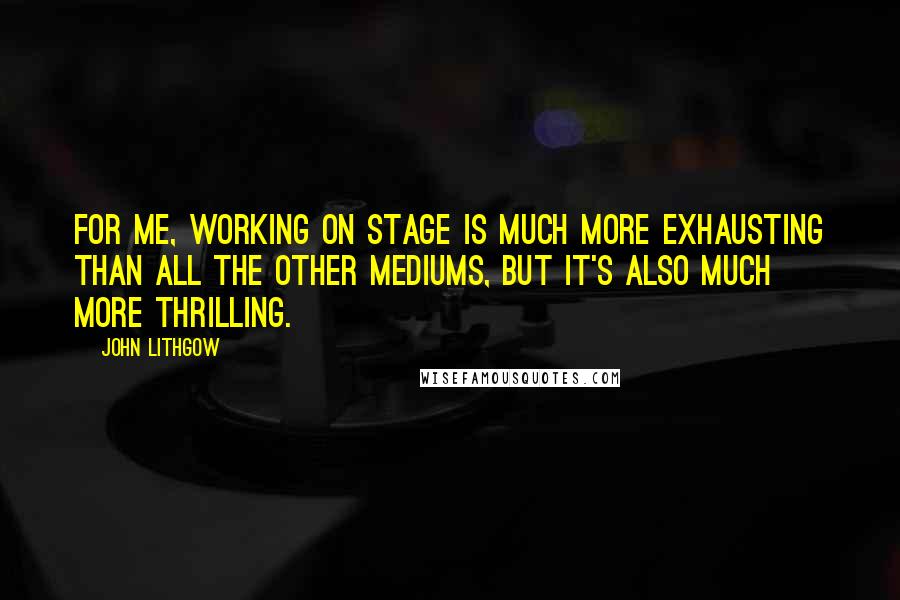 John Lithgow Quotes: For me, working on stage is much more exhausting than all the other mediums, but it's also much more thrilling.