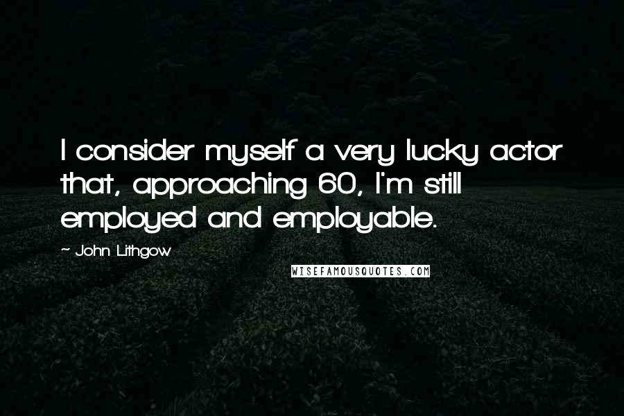 John Lithgow Quotes: I consider myself a very lucky actor that, approaching 60, I'm still employed and employable.