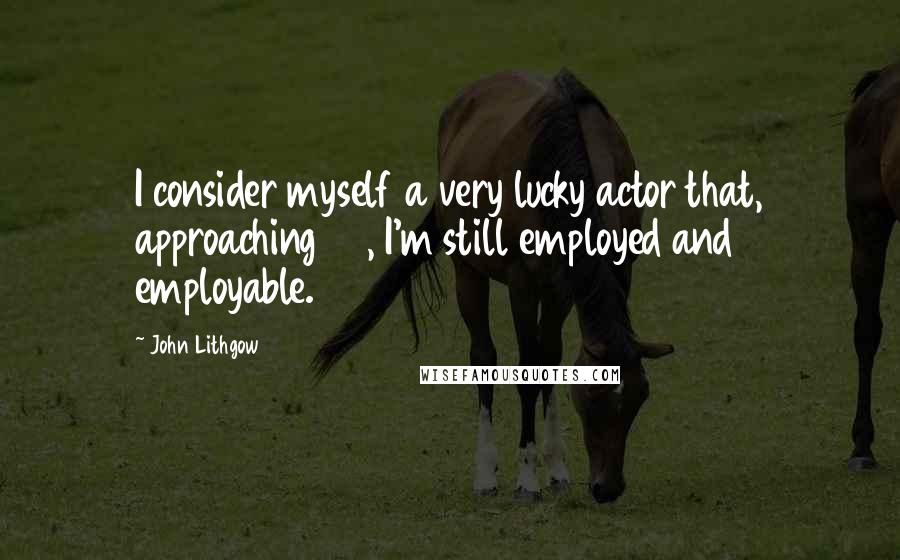 John Lithgow Quotes: I consider myself a very lucky actor that, approaching 60, I'm still employed and employable.