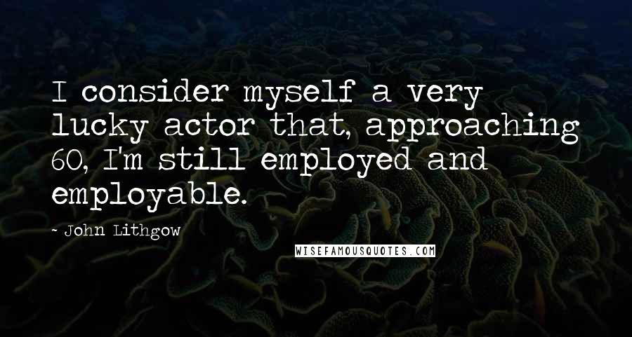 John Lithgow Quotes: I consider myself a very lucky actor that, approaching 60, I'm still employed and employable.