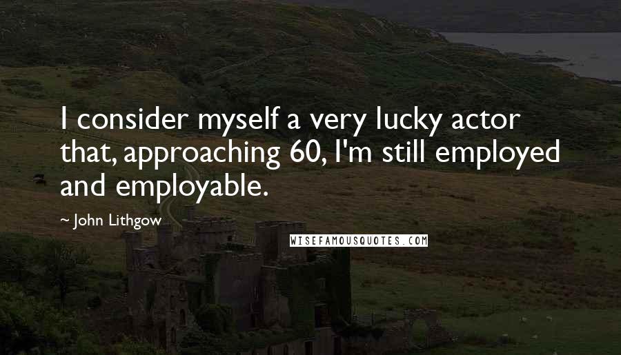 John Lithgow Quotes: I consider myself a very lucky actor that, approaching 60, I'm still employed and employable.
