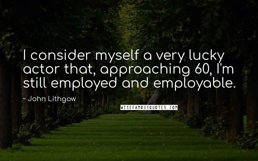 John Lithgow Quotes: I consider myself a very lucky actor that, approaching 60, I'm still employed and employable.