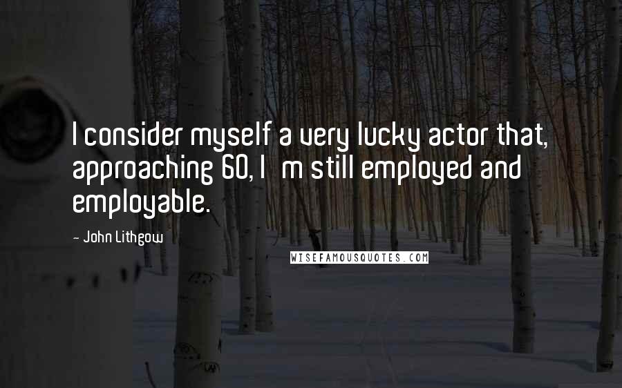 John Lithgow Quotes: I consider myself a very lucky actor that, approaching 60, I'm still employed and employable.