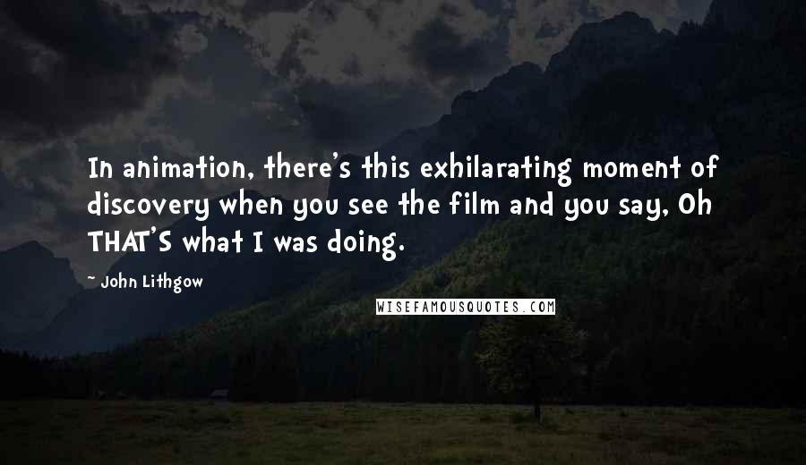 John Lithgow Quotes: In animation, there's this exhilarating moment of discovery when you see the film and you say, Oh THAT'S what I was doing.