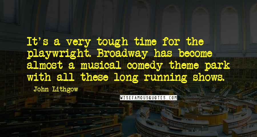 John Lithgow Quotes: It's a very tough time for the playwright. Broadway has become almost a musical comedy theme park with all these long-running shows.