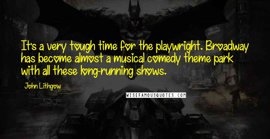 John Lithgow Quotes: It's a very tough time for the playwright. Broadway has become almost a musical comedy theme park with all these long-running shows.