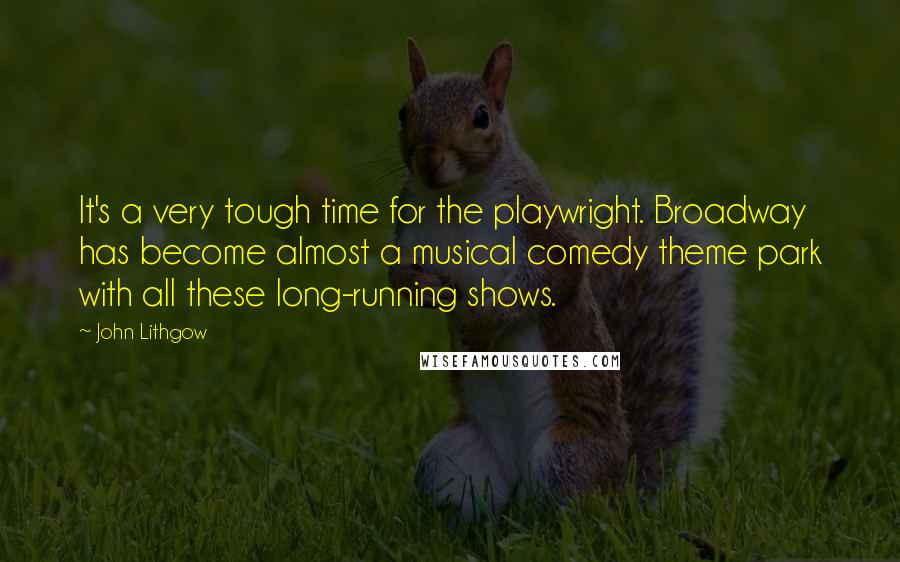 John Lithgow Quotes: It's a very tough time for the playwright. Broadway has become almost a musical comedy theme park with all these long-running shows.
