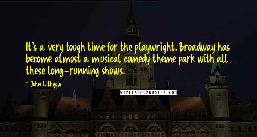 John Lithgow Quotes: It's a very tough time for the playwright. Broadway has become almost a musical comedy theme park with all these long-running shows.