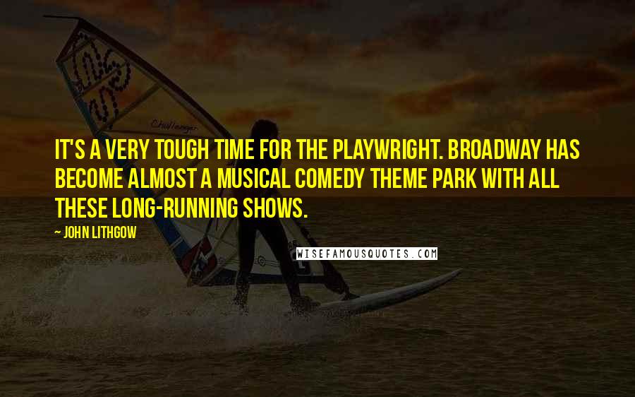 John Lithgow Quotes: It's a very tough time for the playwright. Broadway has become almost a musical comedy theme park with all these long-running shows.