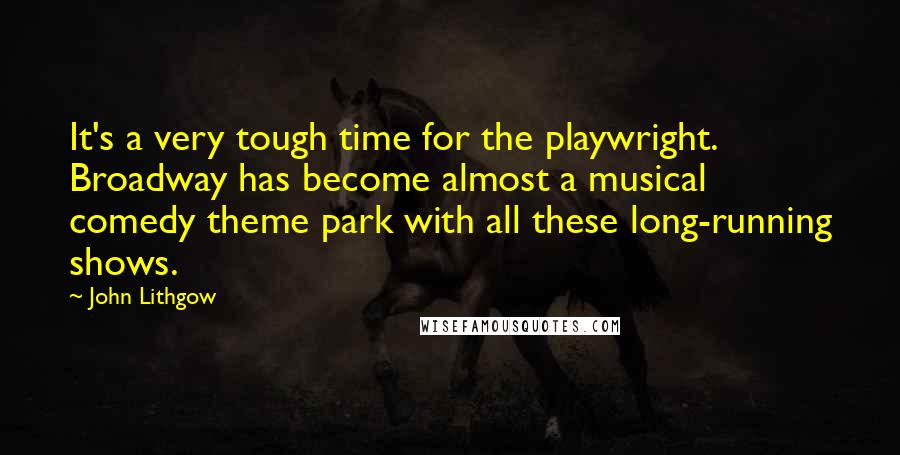 John Lithgow Quotes: It's a very tough time for the playwright. Broadway has become almost a musical comedy theme park with all these long-running shows.