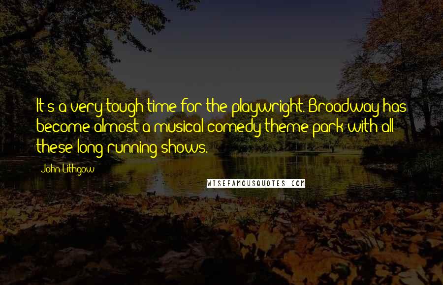 John Lithgow Quotes: It's a very tough time for the playwright. Broadway has become almost a musical comedy theme park with all these long-running shows.