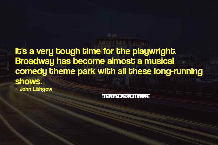 John Lithgow Quotes: It's a very tough time for the playwright. Broadway has become almost a musical comedy theme park with all these long-running shows.