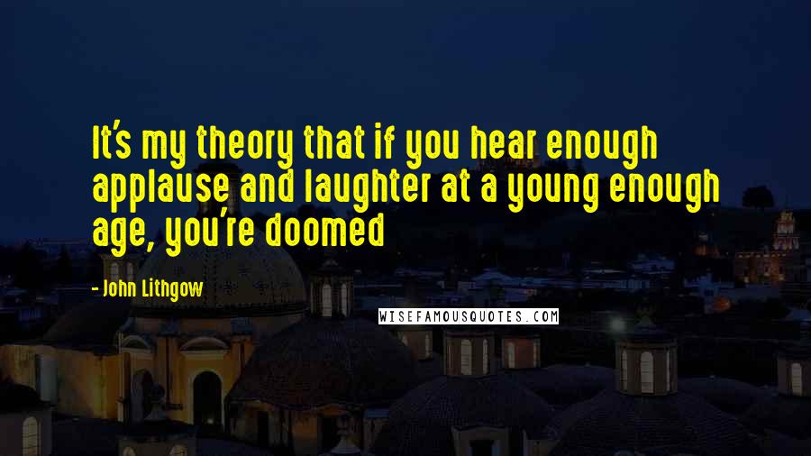 John Lithgow Quotes: It's my theory that if you hear enough applause and laughter at a young enough age, you're doomed