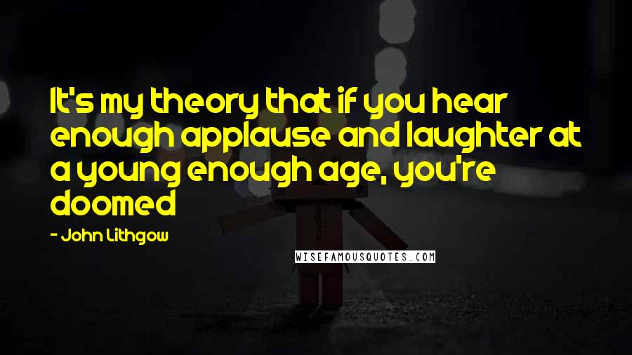 John Lithgow Quotes: It's my theory that if you hear enough applause and laughter at a young enough age, you're doomed