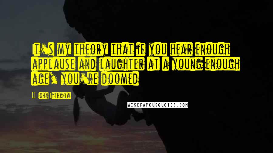 John Lithgow Quotes: It's my theory that if you hear enough applause and laughter at a young enough age, you're doomed